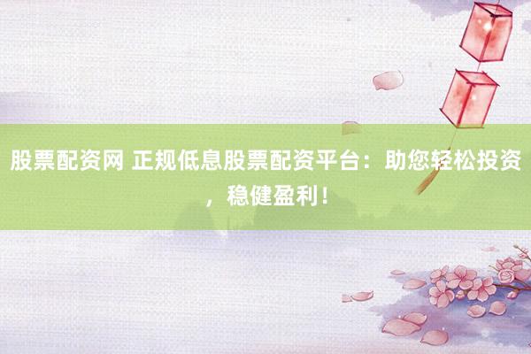 股票配资网 正规低息股票配资平台：助您轻松投资，稳健盈利！