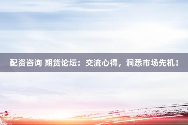 配资咨询 期货论坛：交流心得，洞悉市场先机！