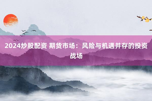 2024炒股配资 期货市场：风险与机遇并存的投资战场