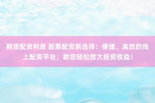 期货配资利息 股票配资新选择：便捷、高效的线上配资平台，助您轻松放大投资收益！