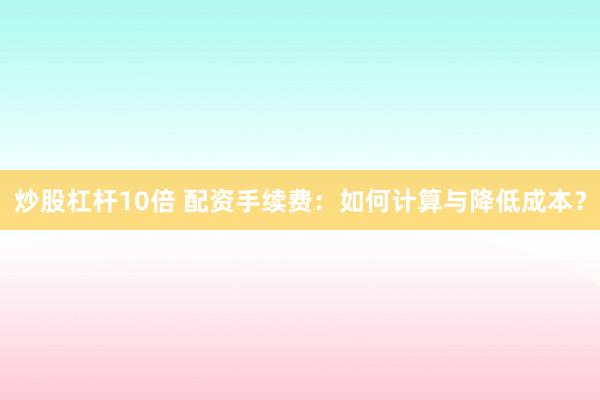 炒股杠杆10倍 配资手续费：如何计算与降低成本？
