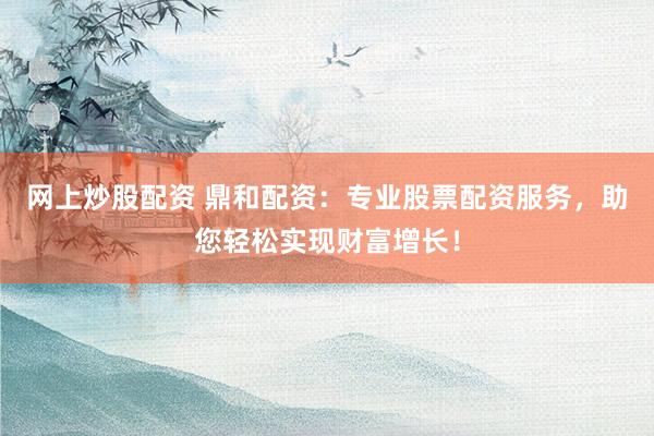 网上炒股配资 鼎和配资：专业股票配资服务，助您轻松实现财富增长！
