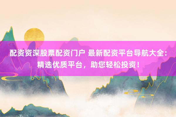配资资深股票配资门户 最新配资平台导航大全：精选优质平台，助您轻松投资！