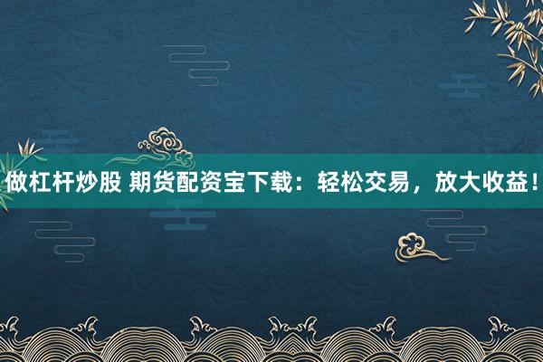做杠杆炒股 期货配资宝下载：轻松交易，放大收益！
