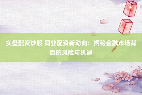 实盘配资炒股 同业配资新动向：揭秘金融市场背后的风险与机遇