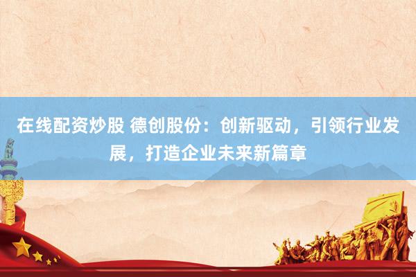 在线配资炒股 德创股份：创新驱动，引领行业发展，打造企业未来新篇章
