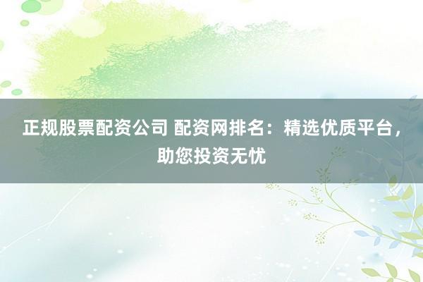 正规股票配资公司 配资网排名：精选优质平台，助您投资无忧