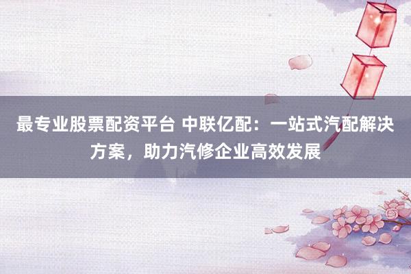 最专业股票配资平台 中联亿配：一站式汽配解决方案，助力汽修企业高效发展