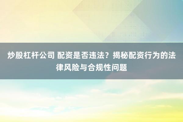 炒股杠杆公司 配资是否违法？揭秘配资行为的法律风险与合规性问题