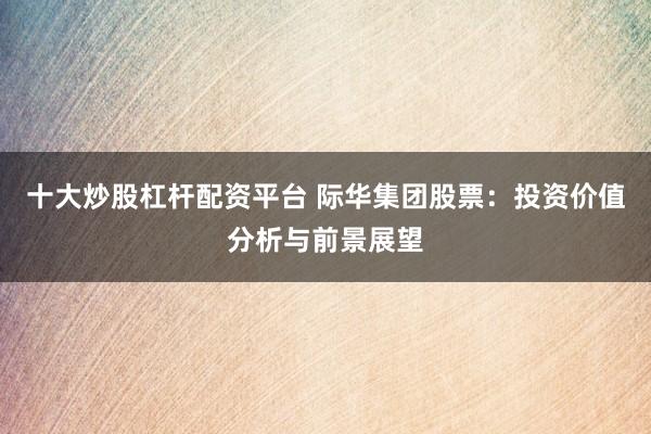 十大炒股杠杆配资平台 际华集团股票：投资价值分析与前景展望