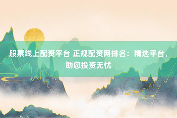 股票线上配资平台 正规配资网排名：精选平台，助您投资无忧