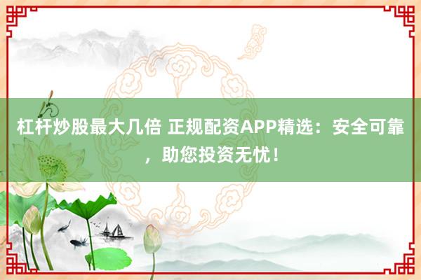 杠杆炒股最大几倍 正规配资APP精选：安全可靠，助您投资无忧！