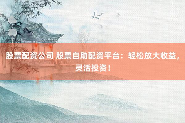 股票配资公司 股票自助配资平台：轻松放大收益，灵活投资！