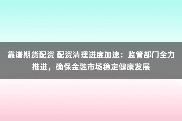 靠谱期货配资 配资清理进度加速：监管部门全力推进，确保金融市场稳定健康发展