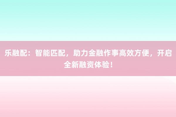 乐融配：智能匹配，助力金融作事高效方便，开启全新融资体验！