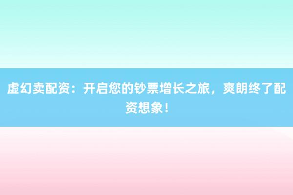 虚幻卖配资：开启您的钞票增长之旅，爽朗终了配资想象！