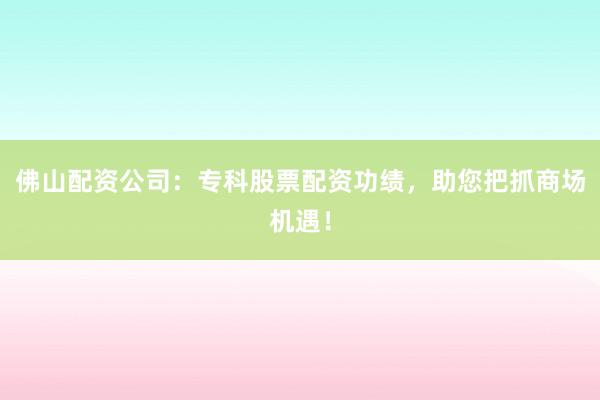 佛山配资公司：专科股票配资功绩，助您把抓商场机遇！