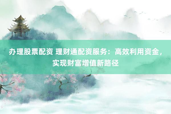 办理股票配资 理财通配资服务：高效利用资金，实现财富增值新路径
