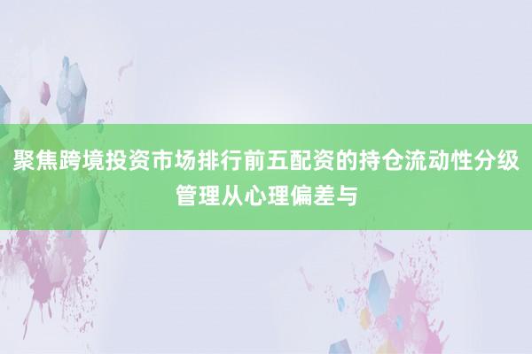 聚焦跨境投资市场排行前五配资的持仓流动性分级管理从心理偏差与