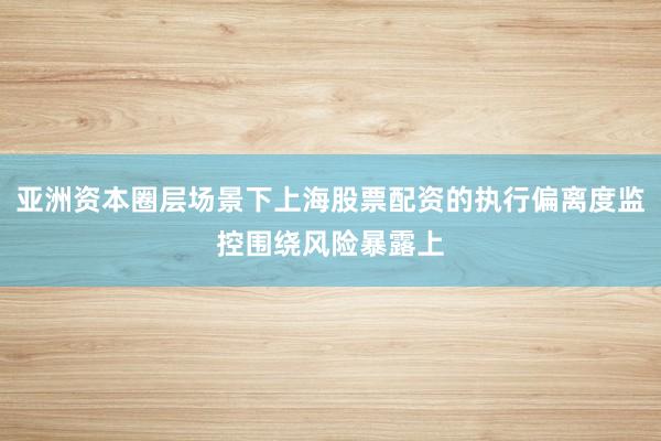 亚洲资本圈层场景下上海股票配资的执行偏离度监控围绕风险暴露上