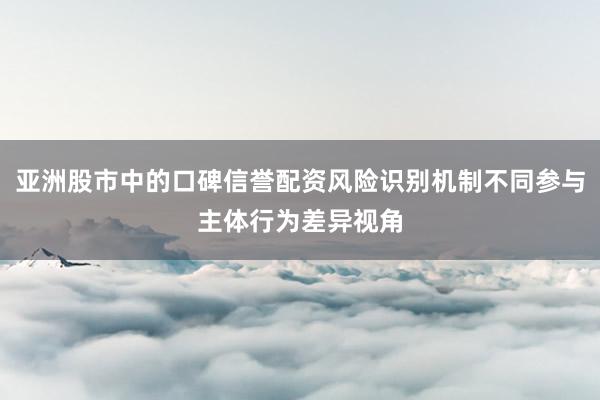 亚洲股市中的口碑信誉配资风险识别机制不同参与主体行为差异视角