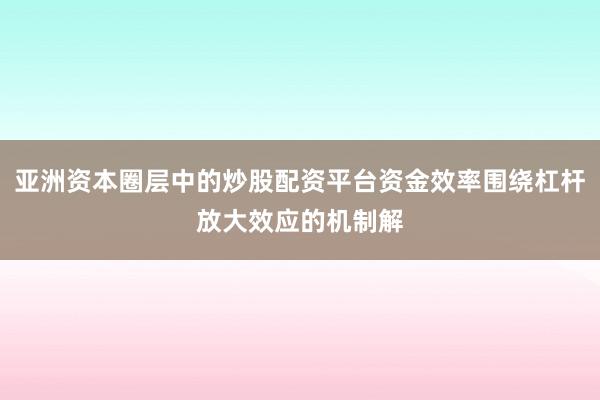 亚洲资本圈层中的炒股配资平台资金效率围绕杠杆放大效应的机制解