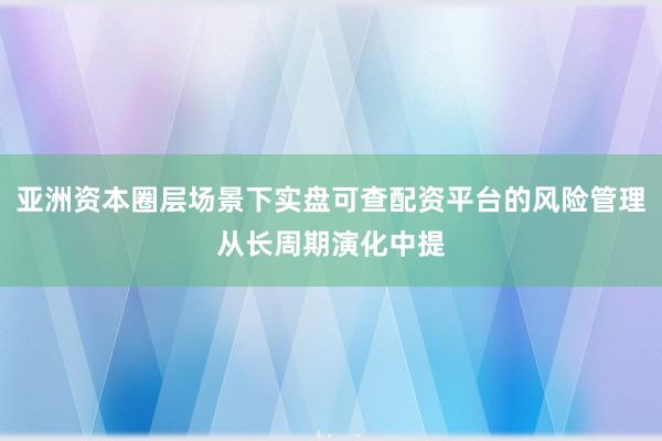 亚洲资本圈层场景下实盘可查配资平台的风险管理从长周期演化中提