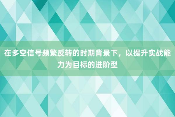 在多空信号频繁反转的时期背景下，以提升实战能力为目标的进阶型