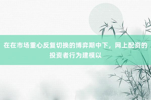 在在市场重心反复切换的博弈期中下，网上配资的投资者行为建模以