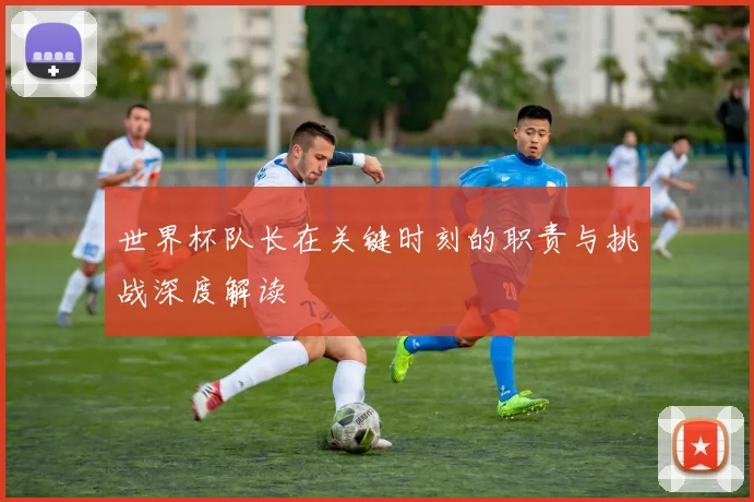 世界杯队长在关键时刻的职责与挑战深度解读
