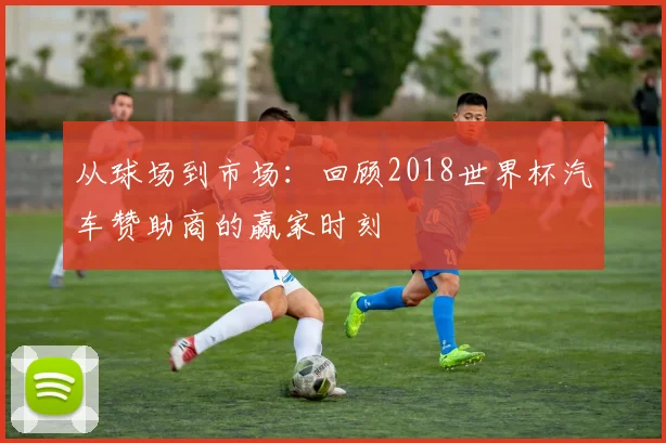 从球场到市场：回顾2018世界杯汽车赞助商的赢家时刻