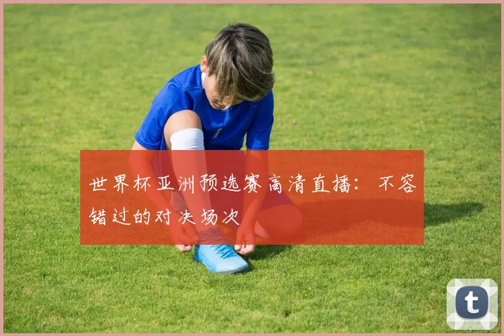 世界杯亚洲预选赛高清直播：不容错过的对决场次