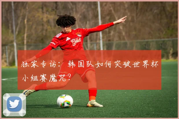 独家专访：韩国队如何突破世界杯小组赛魔咒？